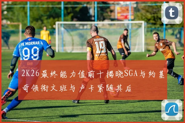2K26最终能力值前十揭晓SGA与约基奇领衔文班与卢卡紧随其后