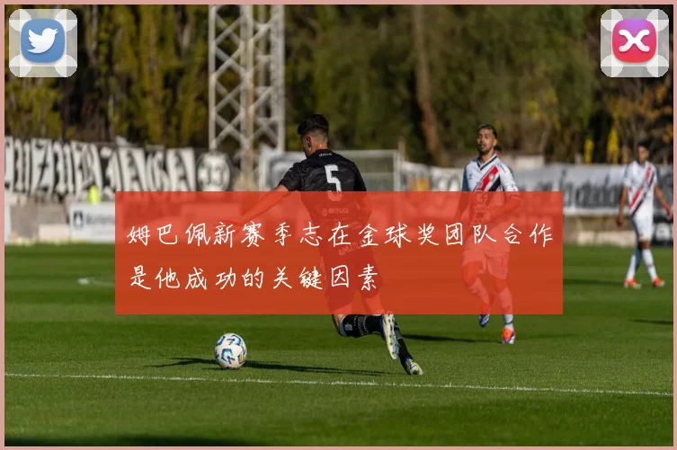 姆巴佩新赛季志在金球奖团队合作是他成功的关键因素